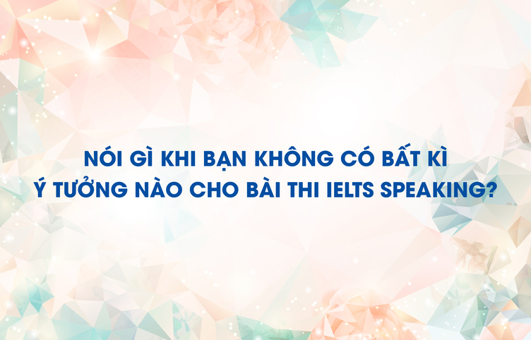 Nói gì khi bạn không có bất kì ý tưởng nào cho bài thi IELTS Speaking?