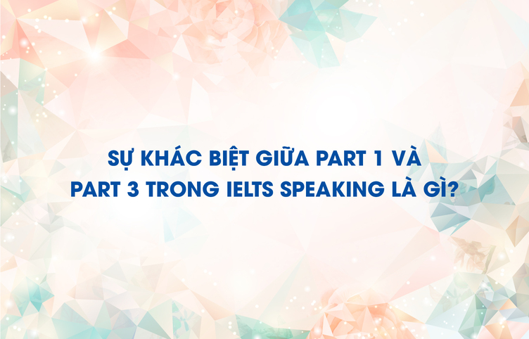 Sự khác biệt giữa part 1 và part 3 trong IELTS Speaking là gì?