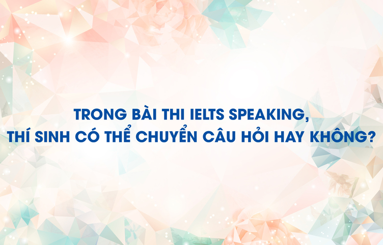 Trong bài thi IELTS Speaking, thí sinh có thể chuyển câu hỏi hay không?