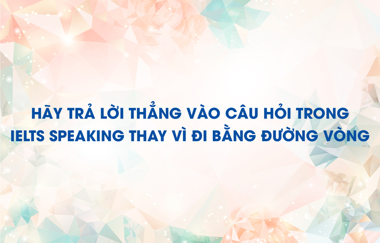 Hãy trả lời thẳng vào câu hỏi trong IELTS Speaking thay vì đi bằng đường vòng