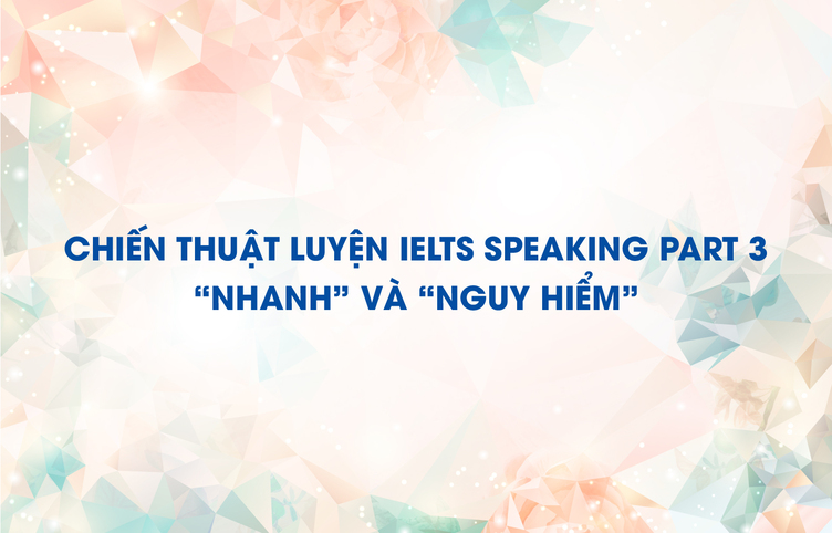 Chiến thuật luyện IELTS Speaking Part 3 “Nhanh” và “Nguy Hiểm”