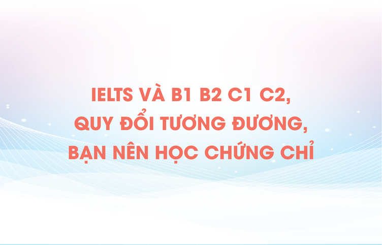 IELTS và B1 B2 C1 C2, quy đổi tương đương, bạn nên học chứng chỉ nào?